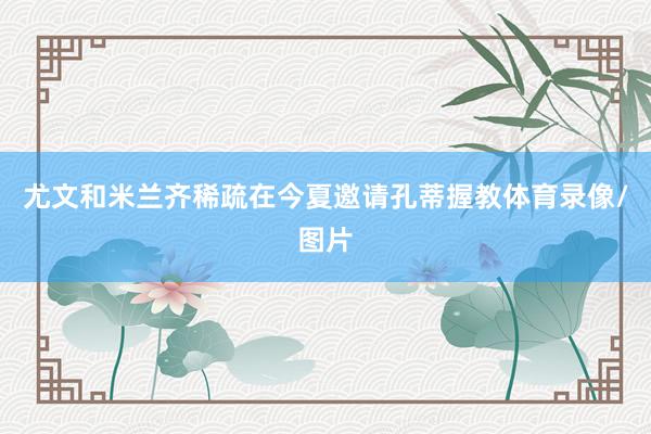 尤文和米兰齐稀疏在今夏邀请孔蒂握教体育录像/图片