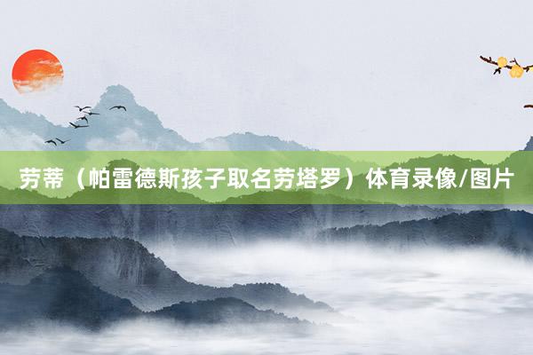 劳蒂(帕雷德斯孩子取名劳塔罗)体育录像/图片