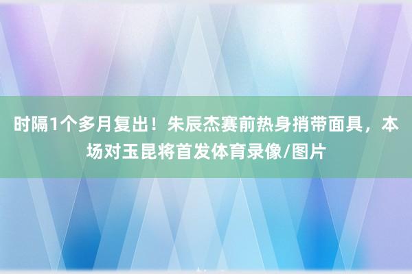 时隔1个多月复出！朱辰杰赛前热身捎带面具，本场对玉昆将首发体育录像/图片