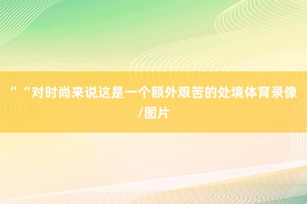 ”“对时尚来说这是一个额外艰苦的处境体育录像/图片