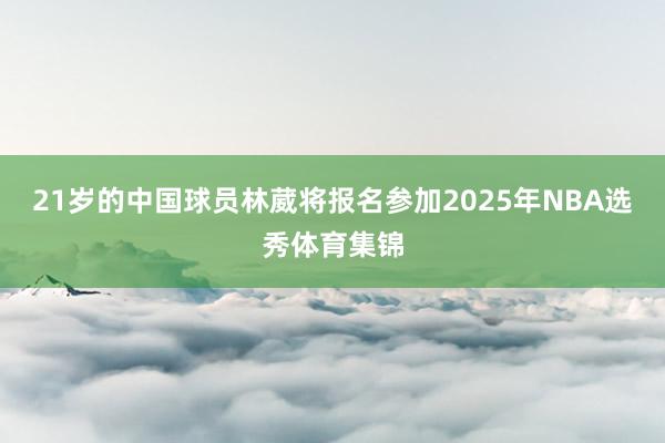21岁的中国球员林葳将报名参加2025年NBA选秀体育集锦