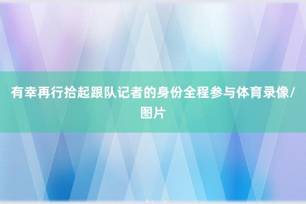 有幸再行拾起跟队记者的身份全程参与体育录像/图片