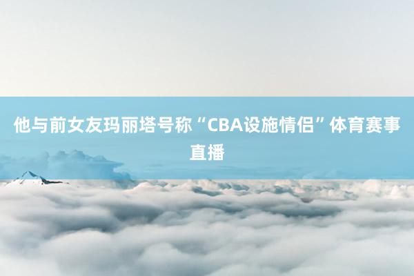 他与前女友玛丽塔号称“CBA设施情侣”体育赛事直播