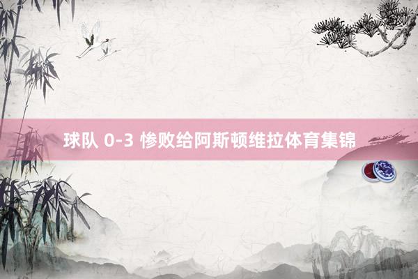 球队 0-3 惨败给阿斯顿维拉体育集锦