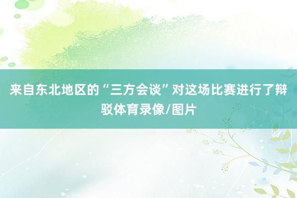 来自东北地区的“三方会谈”对这场比赛进行了辩驳体育录像/图片