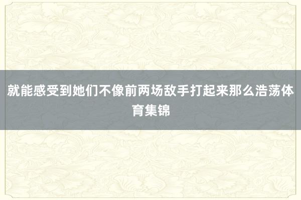 就能感受到她们不像前两场敌手打起来那么浩荡体育集锦