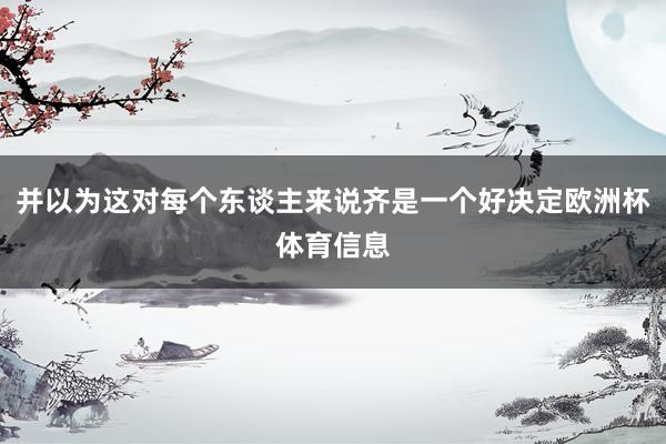 并以为这对每个东谈主来说齐是一个好决定欧洲杯体育信息