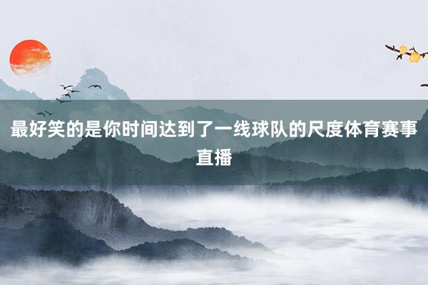 最好笑的是你时间达到了一线球队的尺度体育赛事直播