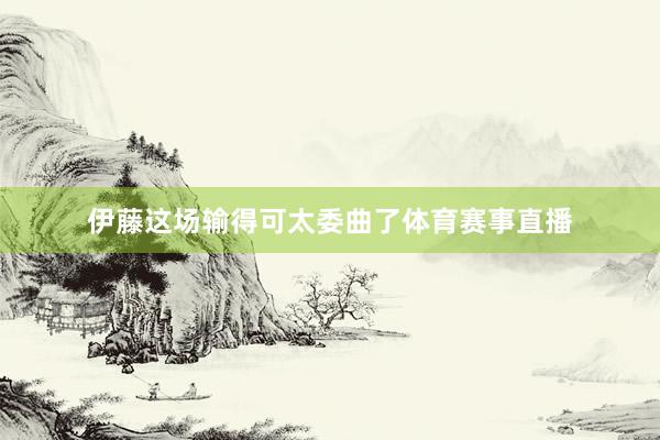 伊藤这场输得可太委曲了体育赛事直播