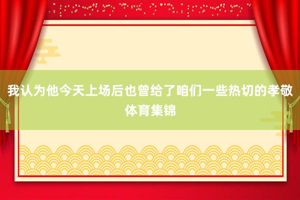 我认为他今天上场后也曾给了咱们一些热切的孝敬体育集锦
