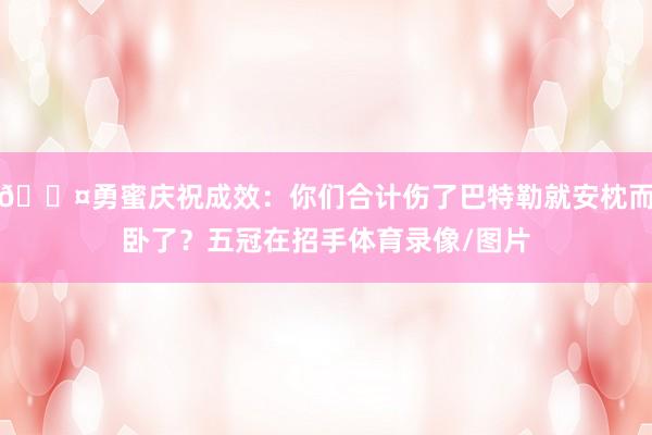😤勇蜜庆祝成效：你们合计伤了巴特勒就安枕而卧了？五冠在招手体育录像/图片