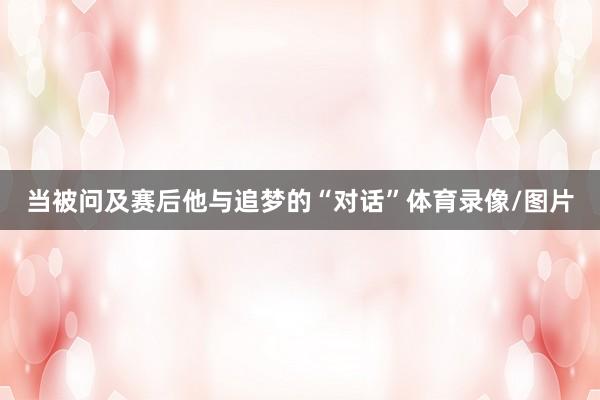 当被问及赛后他与追梦的“对话”体育录像/图片