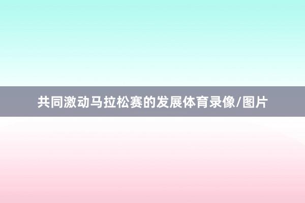 共同激动马拉松赛的发展体育录像/图片