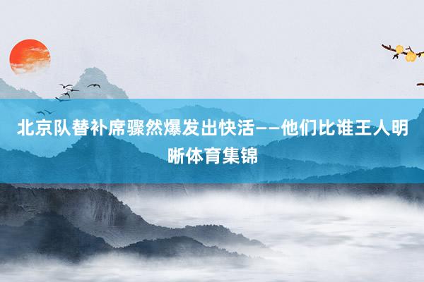 北京队替补席骤然爆发出快活——他们比谁王人明晰体育集锦