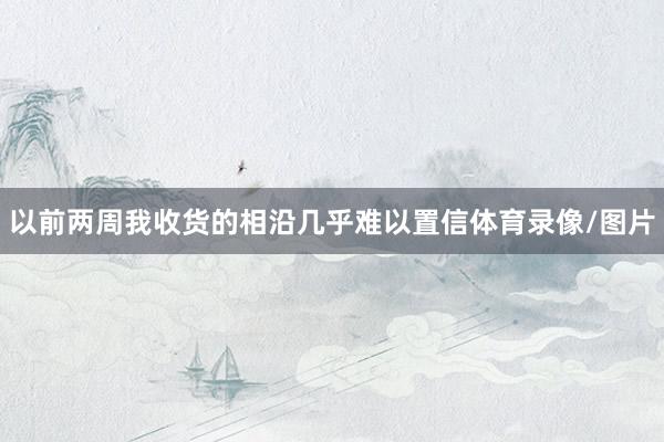 以前两周我收货的相沿几乎难以置信体育录像/图片