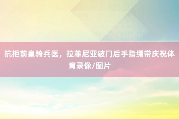 抗拒前皇骑兵医，拉菲尼亚破门后手指绷带庆祝体育录像/图片