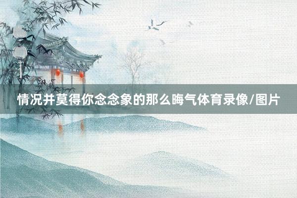 情况并莫得你念念象的那么晦气体育录像/图片