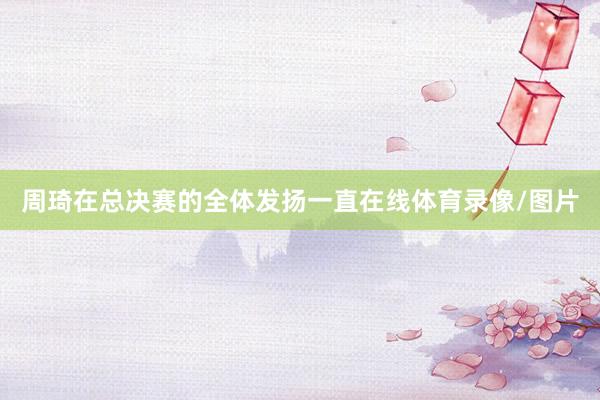 周琦在总决赛的全体发扬一直在线体育录像/图片