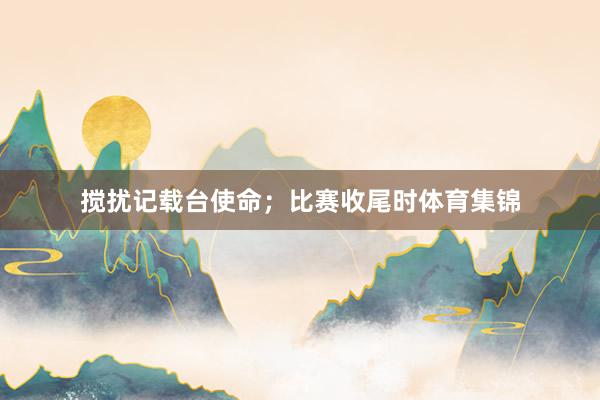 搅扰记载台使命；比赛收尾时体育集锦