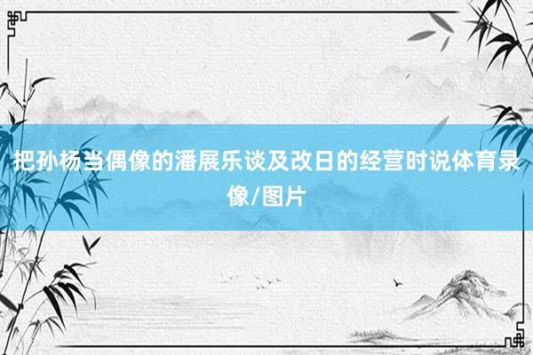 把孙杨当偶像的潘展乐谈及改日的经营时说体育录像/图片
