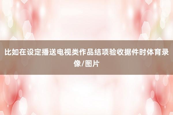比如在设定播送电视类作品结项验收据件时体育录像/图片