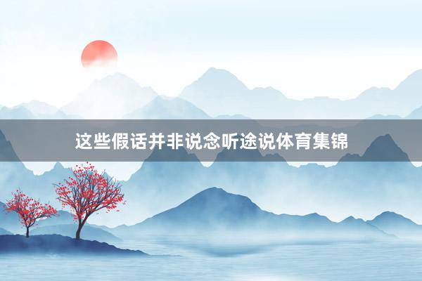 这些假话并非说念听途说体育集锦