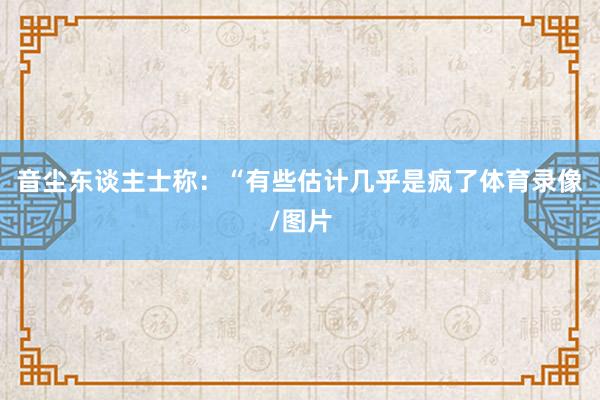 音尘东谈主士称:“有些估计几乎是疯了体育录像/图片