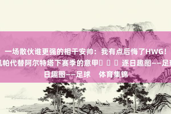 一场散伙谁更强的相干安帅：我有点后悔了HWG！阿森纳签下凯帕代替阿尔特塔下赛季的意甲			逐日趣图——足球    体育集锦