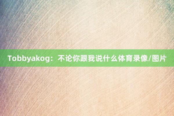Tobbyakog：不论你跟我说什么体育录像/图片