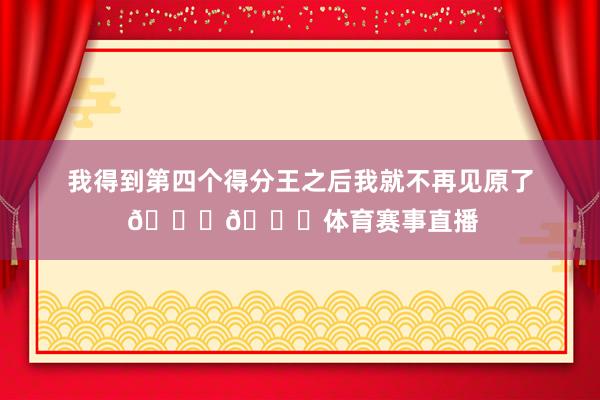 我得到第四个得分王之后我就不再见原了 😂😂体育赛事直播