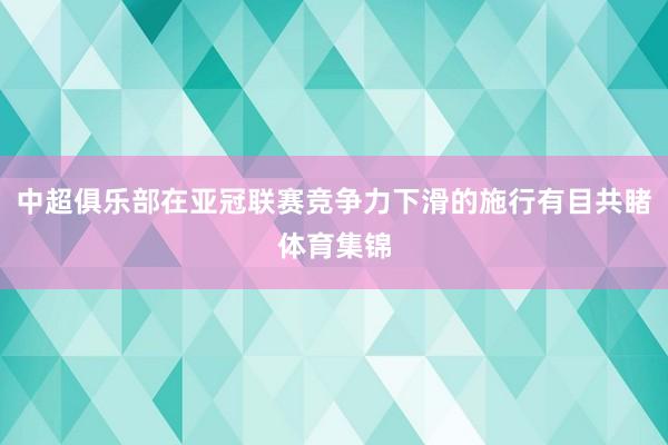 中超俱乐部在亚冠联赛竞争力下滑的施行有目共睹体育集锦