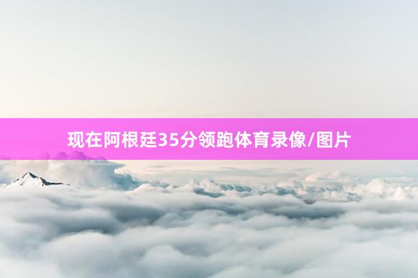 现在阿根廷35分领跑体育录像/图片