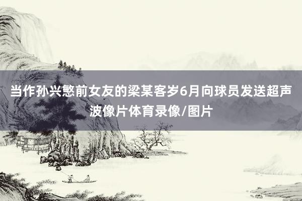 当作孙兴慜前女友的梁某客岁6月向球员发送超声波像片体育录像/图片