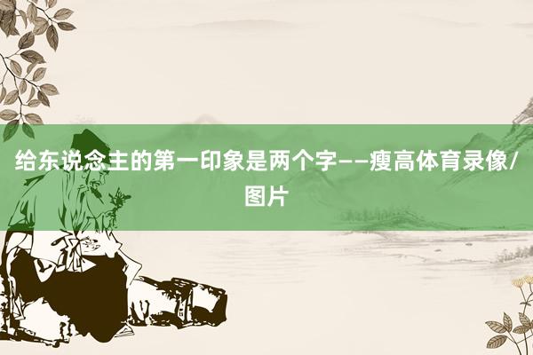给东说念主的第一印象是两个字——瘦高体育录像/图片