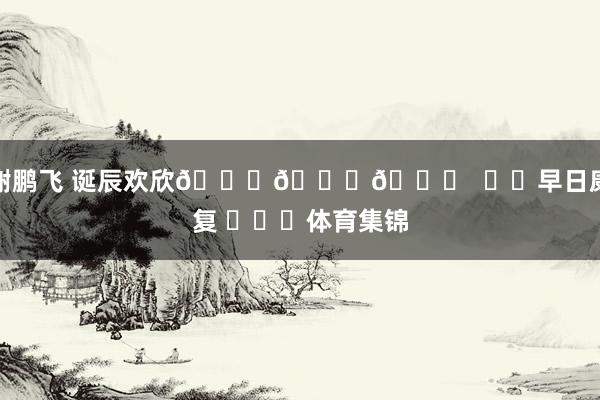 谢鹏飞 诞辰欢欣🎂🎂🎂  ㊗️早日康复 ​​​体育集锦