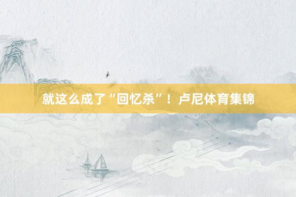 就这么成了“回忆杀”！卢尼体育集锦