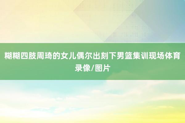 糊糊四肢周琦的女儿偶尔出刻下男篮集训现场体育录像/图片
