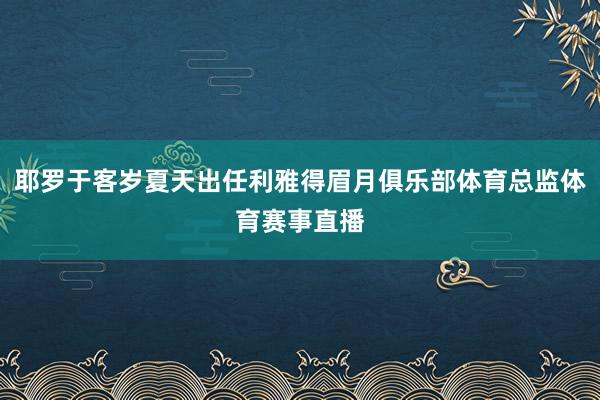 耶罗于客岁夏天出任利雅得眉月俱乐部体育总监体育赛事直播