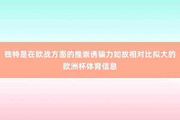 独特是在欧战方面的推崇诱骗力如故相对比拟大的欧洲杯体育信息