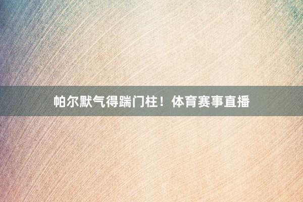 帕尔默气得踹门柱！体育赛事直播
