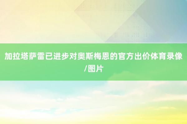加拉塔萨雷已进步对奥斯梅恩的官方出价体育录像/图片