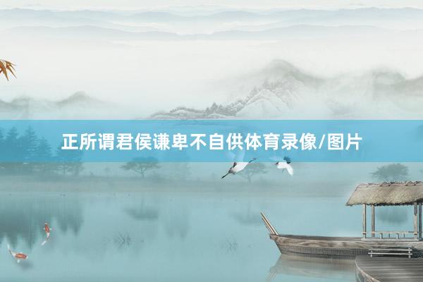 正所谓君侯谦卑不自供体育录像/图片