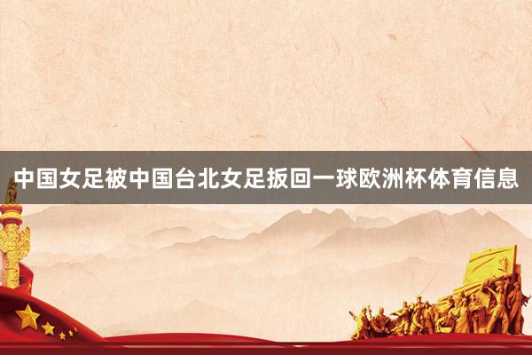 中国女足被中国台北女足扳回一球欧洲杯体育信息