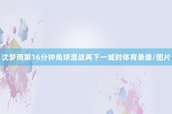 沈梦雨第16分钟角球混战再下一城时体育录像/图片