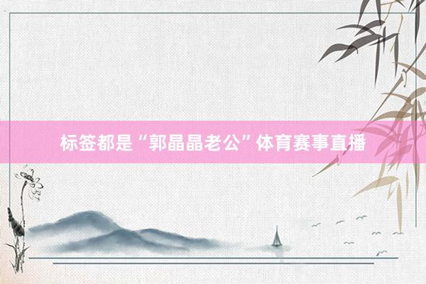标签都是“郭晶晶老公”体育赛事直播