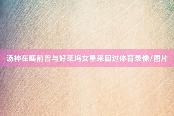 汤神在畴前曾与好莱坞女星来回过体育录像/图片