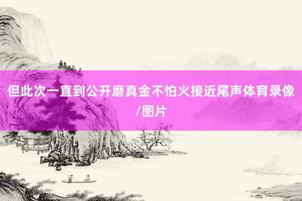 但此次一直到公开磨真金不怕火接近尾声体育录像/图片