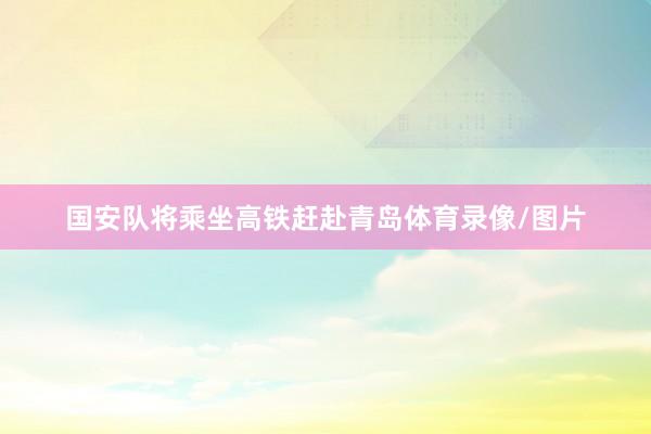 国安队将乘坐高铁赶赴青岛体育录像/图片