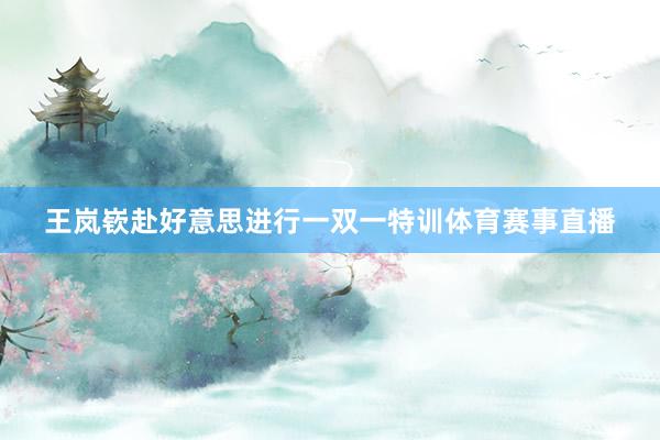 王岚嵚赴好意思进行一双一特训体育赛事直播