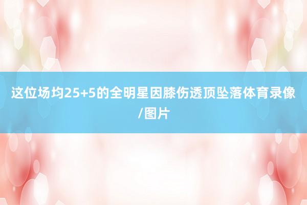 这位场均25+5的全明星因膝伤透顶坠落体育录像/图片
